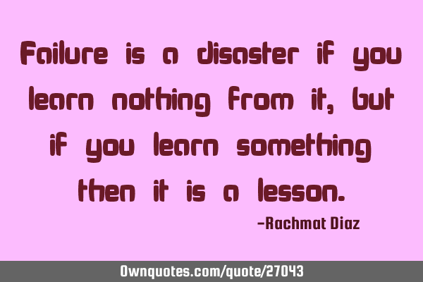 Failure is a disaster if you learn nothing from it, but if you learn something then it is a