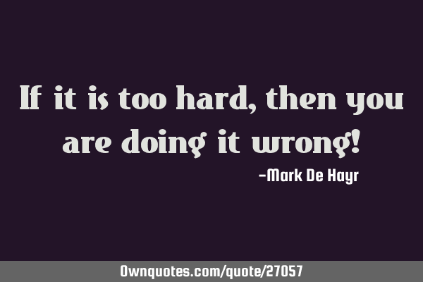 If it is too hard, then you are doing it wrong!