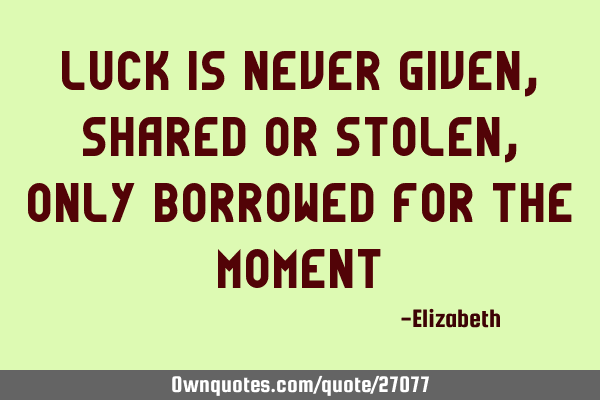 Luck is never given, shared or stolen, only borrowed for the