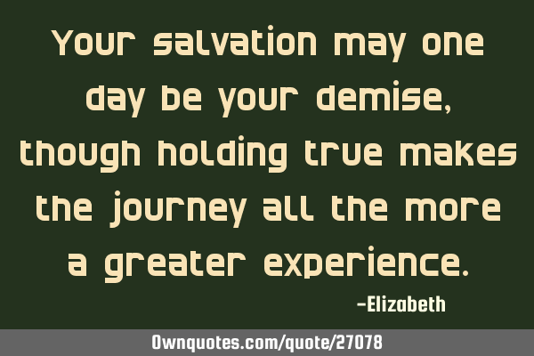 Your salvation may one day be your demise, though holding true makes the journey all the more a