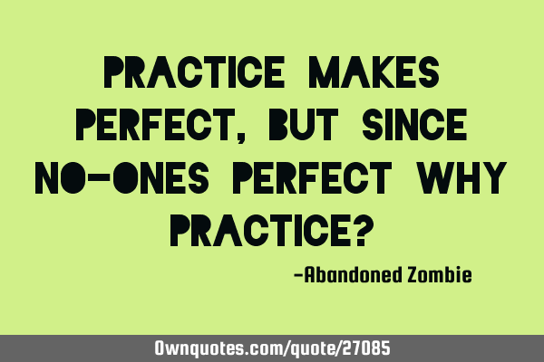 Practice makes perfect, but since no-ones perfect why practice?