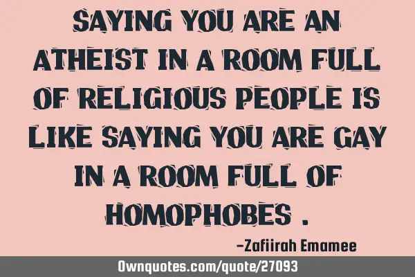 Saying you are an Atheist in A room full of religious people is like saying you are Gay in a room