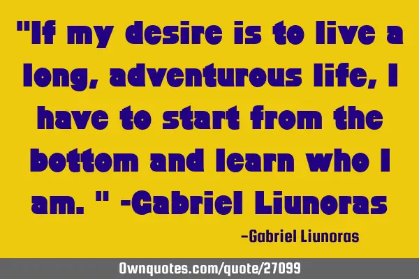 "If my desire is to live a long, adventurous life, I have to start from the bottom and learn who I