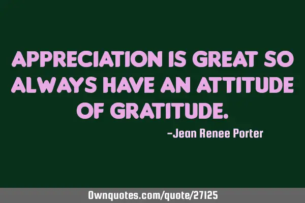 Appreciation is great so always have an attitude of