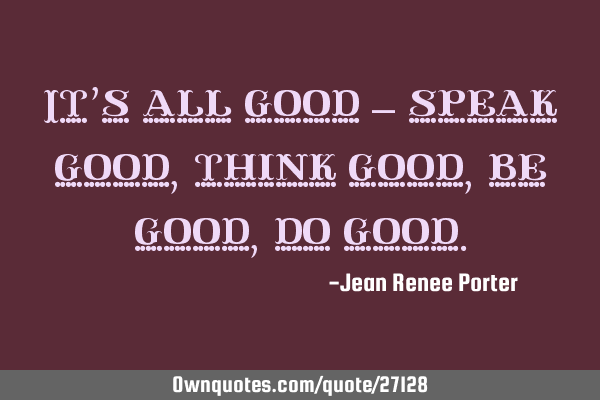 It’s all good – speak good, think good, be good, do