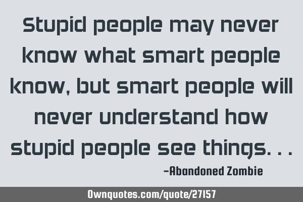 Stupid people may never know what smart people know, but smart people will never understand how
