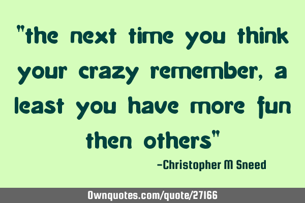 "the next time you think your crazy remember, a least you have more fun then others"