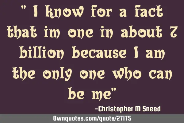 " i know for a fact that im one in about 7 billion because i am the only one who can be me"