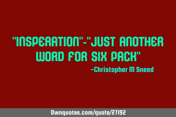 "insperation"-"just another word for six pack"