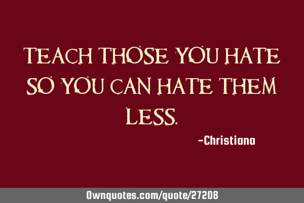 Teach those you hate so you can hate them
