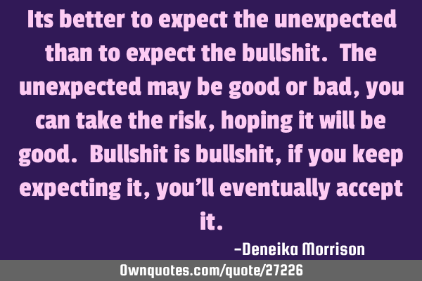 Its better to expect the unexpected than to expect the bullshit. The unexpected may be good or bad,