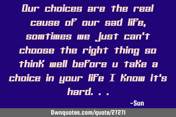 Our choices are the real cause of our sad life , somtimes we just can