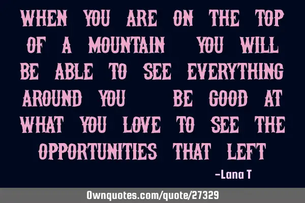 When you are on the top of a mountain, you will be able to see everything around you. Be good at