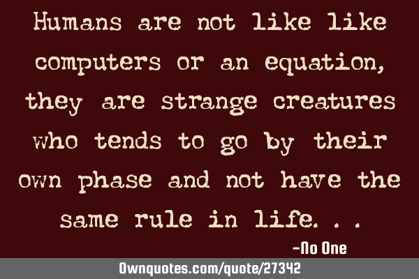 Humans are not like like computers or an equation, they are strange creatures who tends to go by