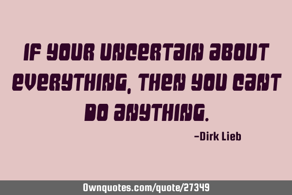 If your uncertain about everything, then you cant DO