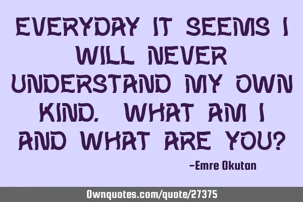Everyday it seems I will never understand my own kind. What am I and what are you?