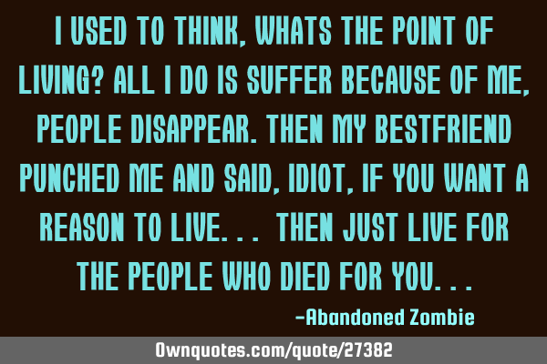 I used to think, whats the point of living? all i do is suffer because of me, people disappear.Then