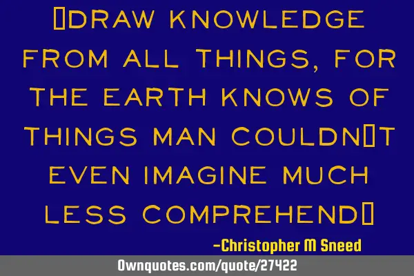 "draw knowledge from all things, for the earth knows of things man couldn
