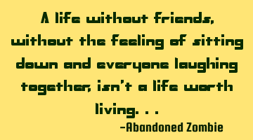 A life without friends, without the feeling of sitting down and everyone laughing together, isn't a