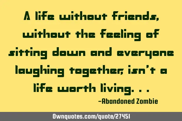 A life without friends, without the feeling of sitting down and everyone laughing together, isn