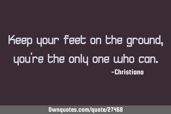 Keep your feet on the ground, you
