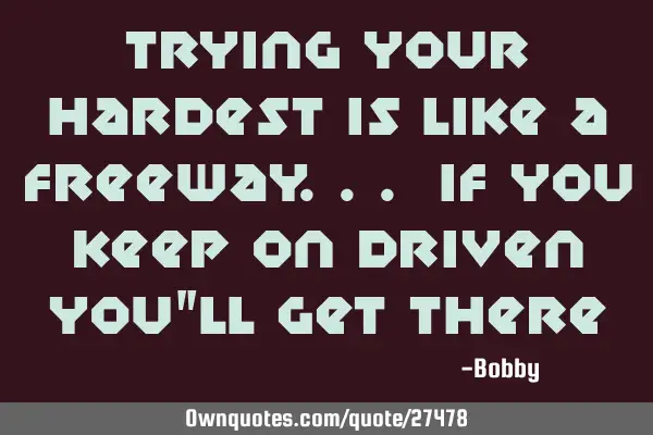 Trying your hardest is like a freeway... If you Keep on driven you"ll get
