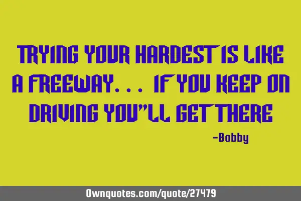 Trying your hardest is like a freeway... If you Keep on driving you"ll get