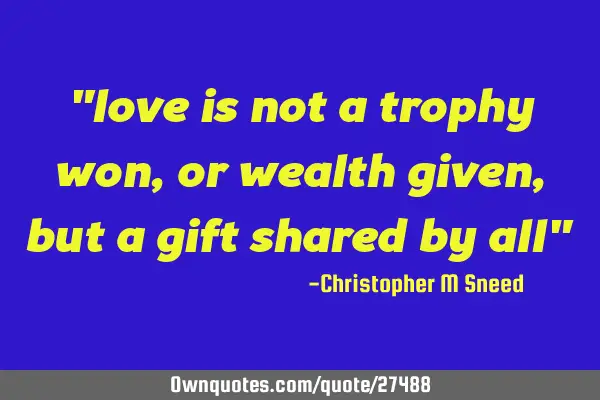 "love is not a trophy won, or wealth given, but a gift shared by all"