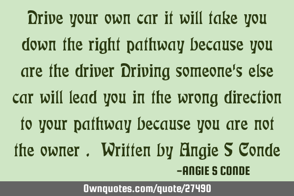 Drive your own car it will take you down the right pathway because you are the driver Driving