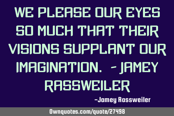 We please our eyes so much that their visions supplant our imagination. - Jamey R