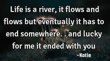 life is a river, it flows and flows but eventually it has to end somewhere.. and lucky for me it