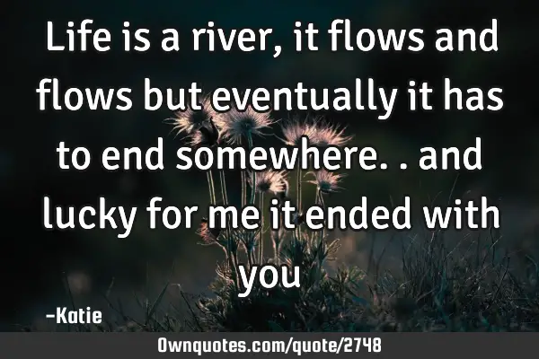 Life is a river, it flows and flows but eventually it has to end somewhere.. and lucky for me it