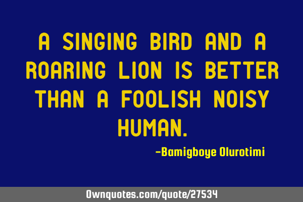 A singing bird and a roaring lion is better than a foolish noisy
