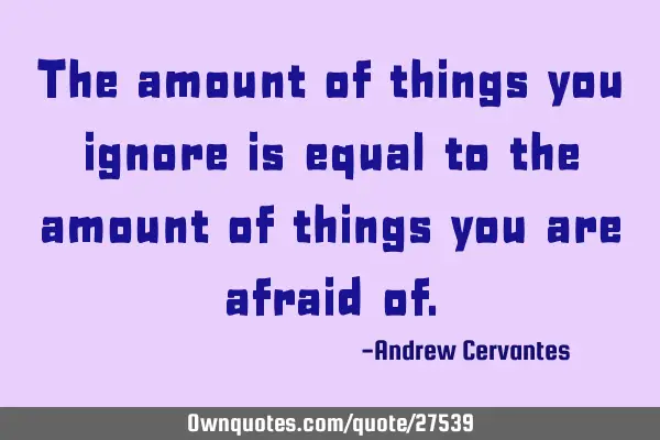 The amount of things you ignore is equal to the amount of things you are afraid
