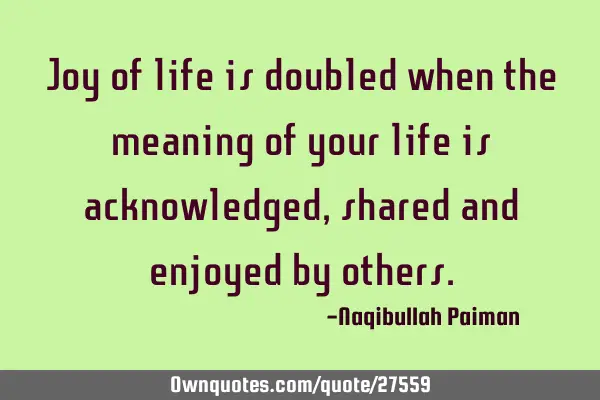 Joy of life is doubled when the meaning of your life is acknowledged, shared and enjoyed by