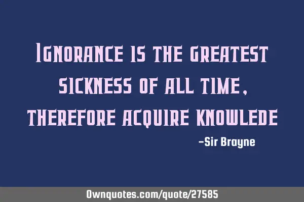 Ignorance is the greatest sickness of all time, therefore acquire