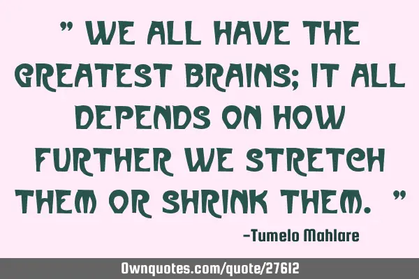 " We all have the greatest brains; it all depends on how further we stretch them or shrink them. "
