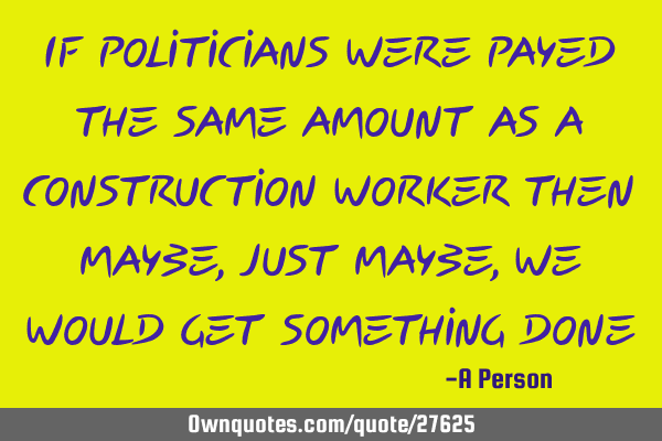 If politicians were payed the same amount as a construction worker then maybe, just maybe, we would