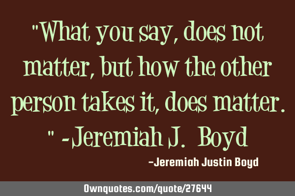 "What you say, does not matter, but how the other person takes it, does matter." -Jeremiah J. B