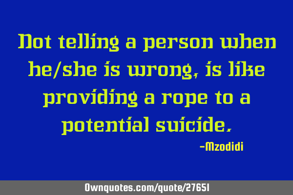 Not telling a person when he/she is wrong, is like providing a rope to a potential