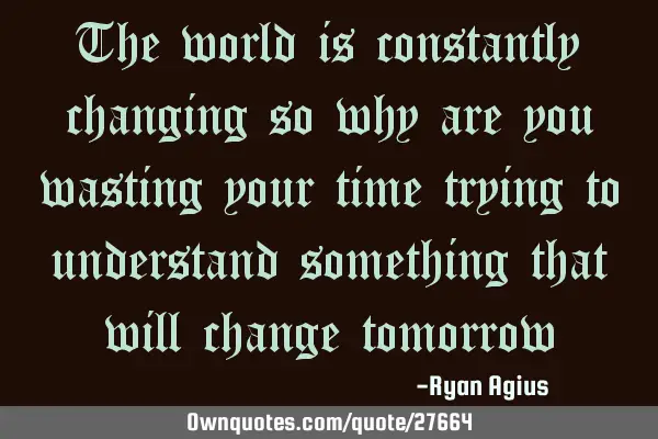 The world is constantly changing so why are you wasting your time trying to understand something