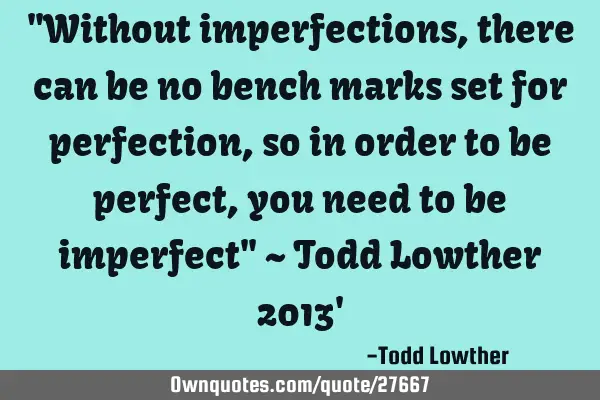 "Without imperfections, there can be no bench marks set for perfection, so in order to be perfect,