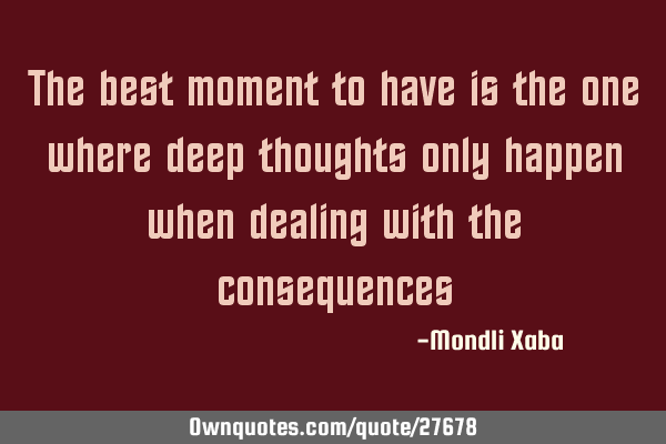 The best moment to have is the one where deep thoughts only happen when dealing with the