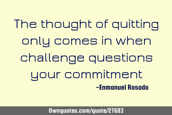 The thought of quitting only comes in when challenge questions your