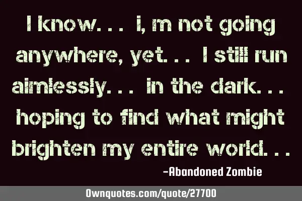 I know... i,m not going anywhere, yet... i still run aimlessly... in the dark... hoping to find