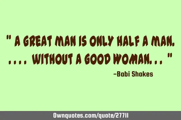 " A great man is ONLY half a man..... without a GOOD WOMAN... "