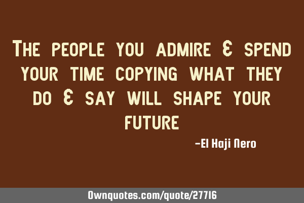 The people you admire & spend your time copying what they do & say will shape your