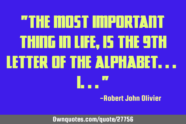 "The most important thing in life, is the 9th letter of the alphabet... I..."