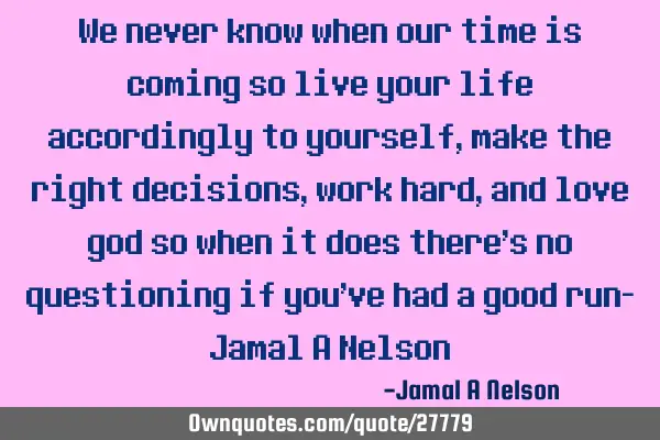 We never know when our time is coming so live your life accordingly to yourself, make the right