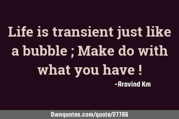 Life is transient just like a bubble ; Make do with what you have !